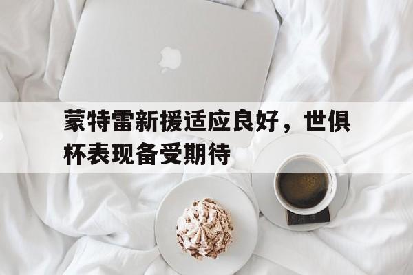 博鱼体育官网-包含蒙特雷新援适应良好，世俱杯表现备受期待的词条