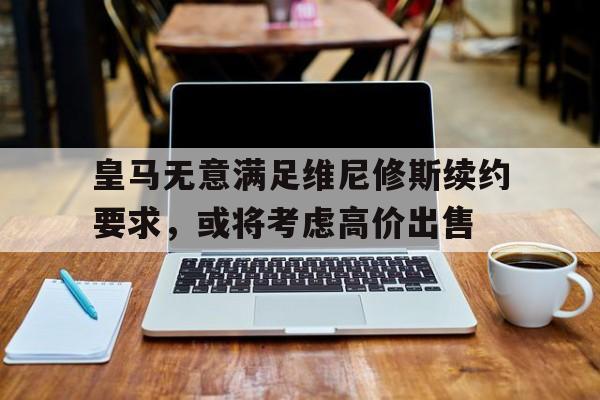 皇马无意满足维尼修斯续约要求，或将考虑高价出售的简单介绍